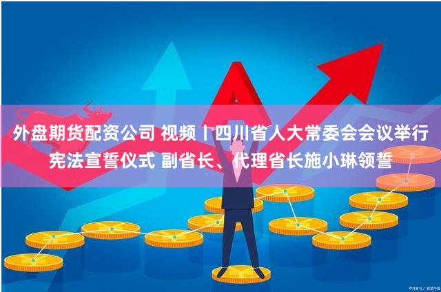 外盘期货配资公司 视频丨四川省人大常委会会议举行宪法宣誓仪式 副省长、代理省长施小琳领誓