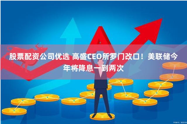 股票配资公司优选 高盛CEO所罗门改口！美联储今年将降息一到两次