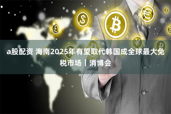 a股配资 海南2025年有望取代韩国成全球最大免税市场｜消博会