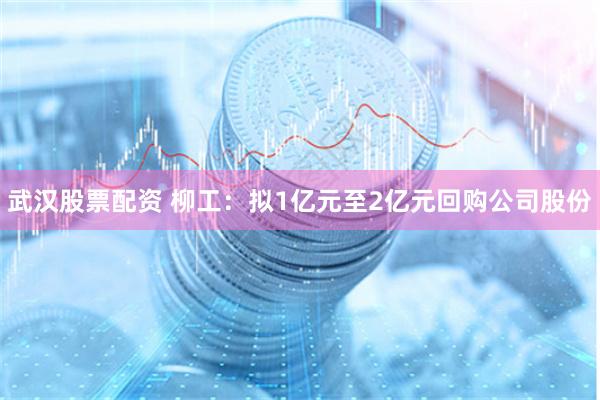 武汉股票配资 柳工：拟1亿元至2亿元回购公司股份