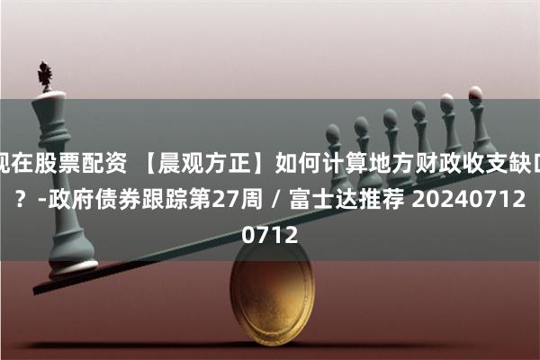 现在股票配资 【晨观方正】如何计算地方财政收支缺口？-政府债券跟踪第27周 / 富士达推荐 20240712