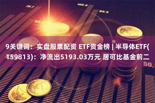 9关键词：实盘股票配资 ETF资金榜 | 半导体ETF(159813)：净流出5193.03万元 居可比基金前二