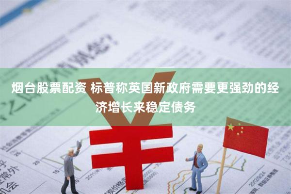 烟台股票配资 标普称英国新政府需要更强劲的经济增长来稳定债务