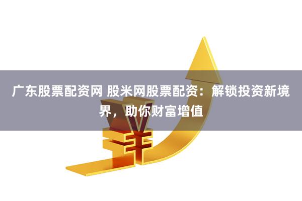 广东股票配资网 股米网股票配资：解锁投资新境界，助你财富增值