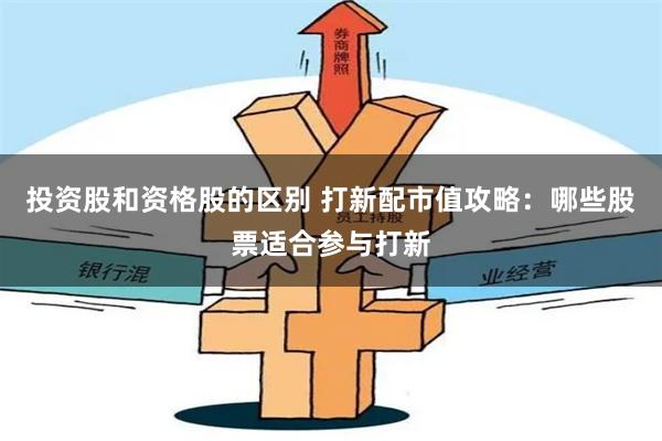 投资股和资格股的区别 打新配市值攻略：哪些股票适合参与打新