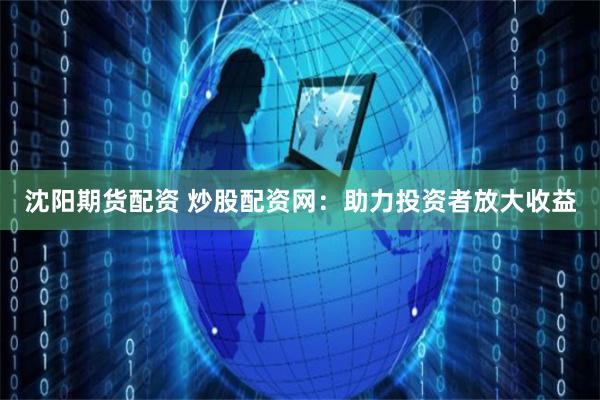 沈阳期货配资 炒股配资网：助力投资者放大收益