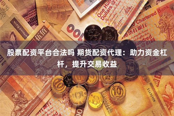 股票配资平台合法吗 期货配资代理：助力资金杠杆，提升交易收益