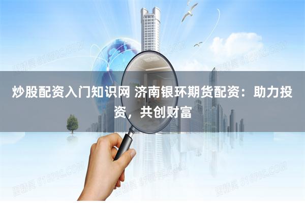 炒股配资入门知识网 济南银环期货配资：助力投资，共创财富