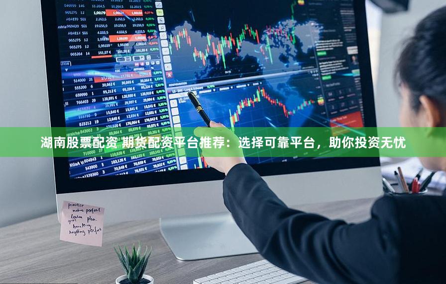 湖南股票配资 期货配资平台推荐：选择可靠平台，助你投资无忧