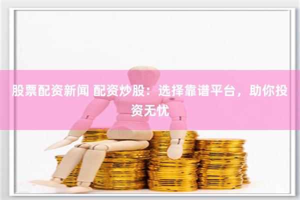 股票配资新闻 配资炒股：选择靠谱平台，助你投资无忧