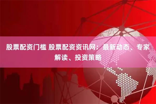 股票配资门槛 股票配资资讯网：最新动态、专家解读、投资策略