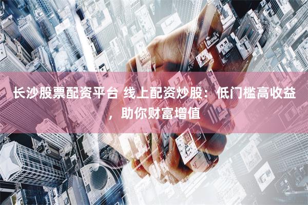 长沙股票配资平台 线上配资炒股：低门槛高收益，助你财富增值