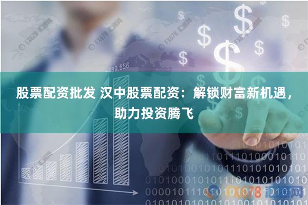 股票配资批发 汉中股票配资：解锁财富新机遇，助力投资腾飞