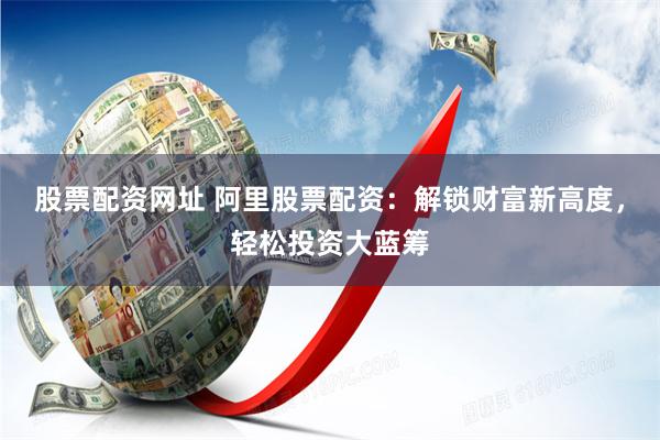 股票配资网址 阿里股票配资：解锁财富新高度，轻松投资大蓝筹