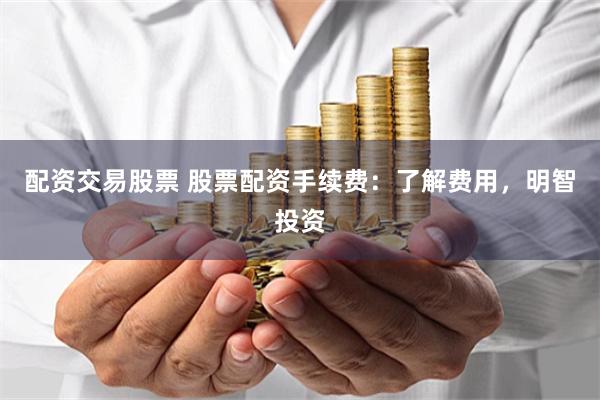 配资交易股票 股票配资手续费：了解费用，明智投资